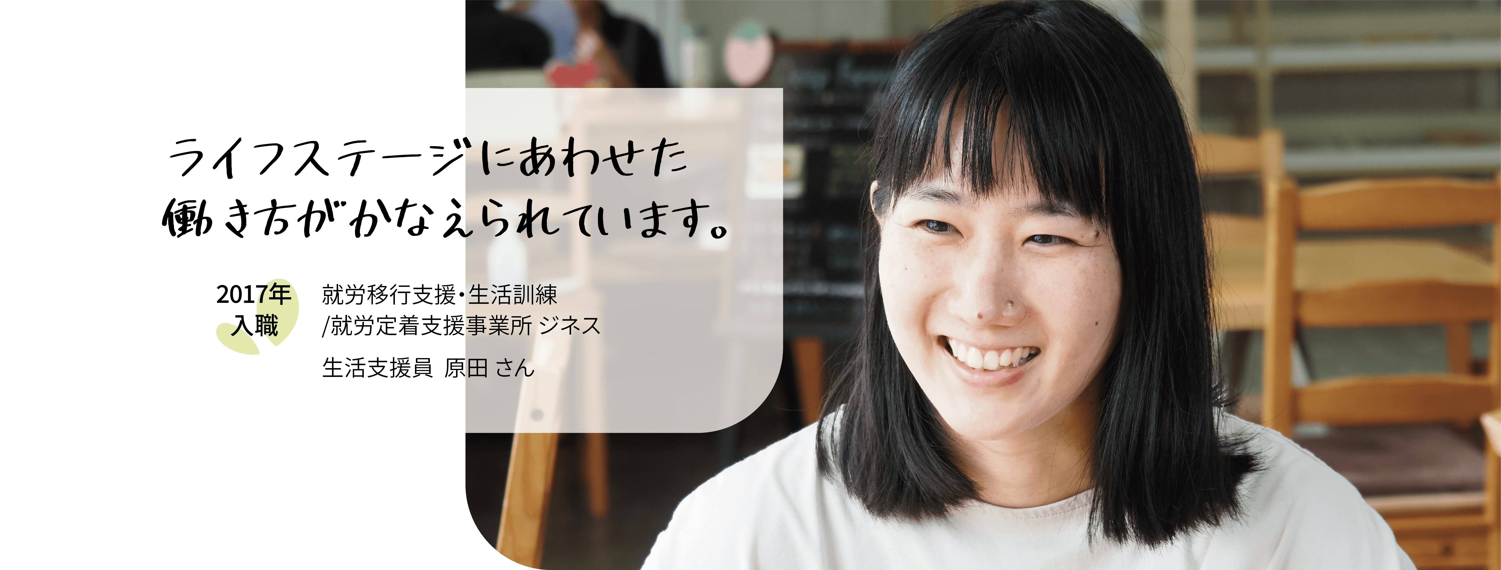 ライフステージにあわせた働き方がかなえられています。2017年入職　就労移行・生活訓練／就労定着支援事業所ジネス　生活支援員原田さん