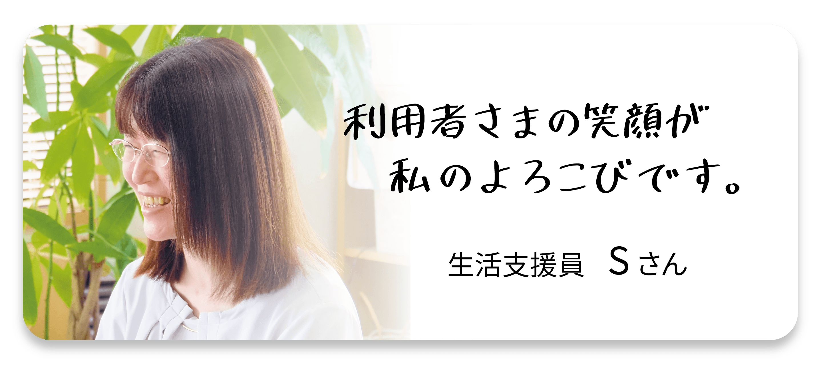 利用者さまの笑顔が私の喜びです。生活支援員Sさん